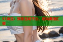 91麻豆：娛樂(lè)互動(dòng)平臺(tái)，時(shí)尚潮流匯聚